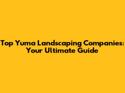 Top Yuma Landscaping Companies: Your Ultimate Guide