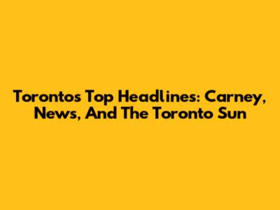 Toronto's Top Headlines: Carney, News, And The Toronto Sun