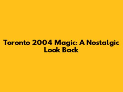Toronto 2004 Magic: A Nostalgic Look Back