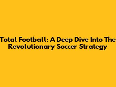 Total Football: A Deep Dive Into The Revolutionary Soccer Strategy
