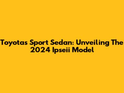 Toyota's Sport Sedan: Unveiling The 2024 Ipseii Model