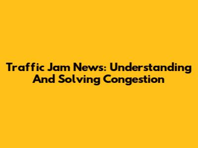Traffic Jam News: Understanding And Solving Congestion