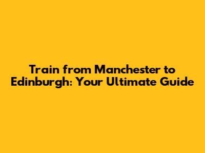 Train from Manchester to Edinburgh: Your Ultimate Guide
