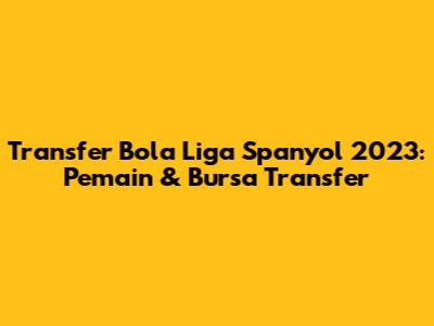 Transfer Bola Liga Spanyol 2023: Pemain & Bursa Transfer