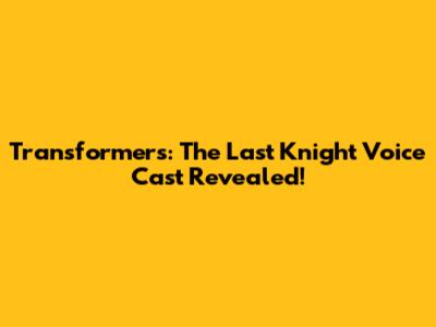 Transformers: The Last Knight Voice Cast Revealed!