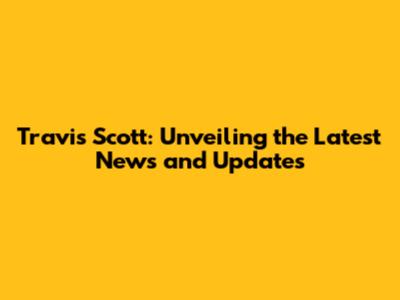 Travis Scott: Unveiling the Latest News and Updates