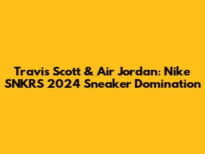 Travis Scott & Air Jordan: Nike SNKRS 2024 Sneaker Domination