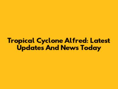Tropical Cyclone Alfred: Latest Updates And News Today