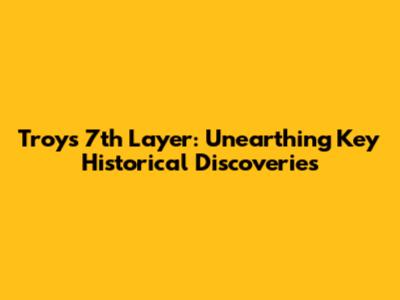 Troy's 7th Layer: Unearthing Key Historical Discoveries