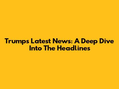Trump's Latest News: A Deep Dive Into The Headlines
