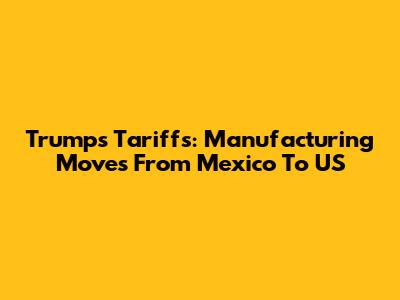 Trump's Tariffs: Manufacturing Moves From Mexico To US