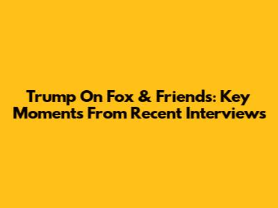 Trump On Fox & Friends: Key Moments From Recent Interviews