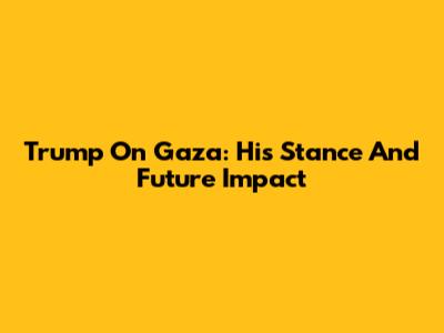Trump On Gaza: His Stance And Future Impact