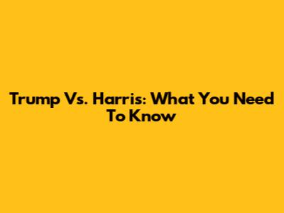 Trump Vs. Harris: What You Need To Know