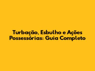 Turbação, Esbulho e Ações Possessórias: Guia Completo