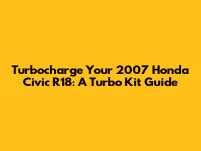 Turbocharge Your 2007 Honda Civic R18: A Turbo Kit Guide