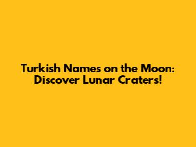 Turkish Names on the Moon: Discover Lunar Craters!