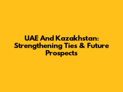 UAE And Kazakhstan: Strengthening Ties & Future Prospects
