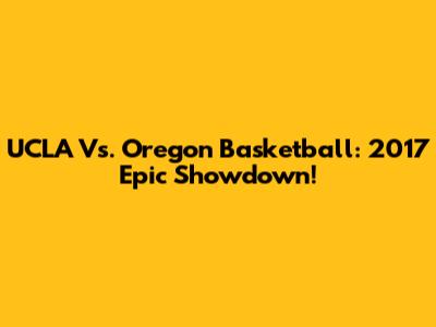 UCLA Vs. Oregon Basketball: 2017 Epic Showdown!
