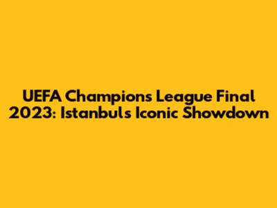 UEFA Champions League Final 2023: Istanbul's Iconic Showdown