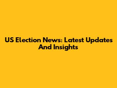 US Election News: Latest Updates And Insights