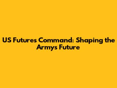 US Futures Command: Shaping the Army's Future