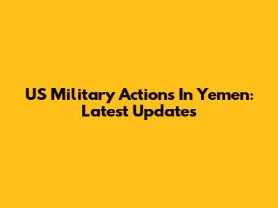 US Military Actions In Yemen: Latest Updates