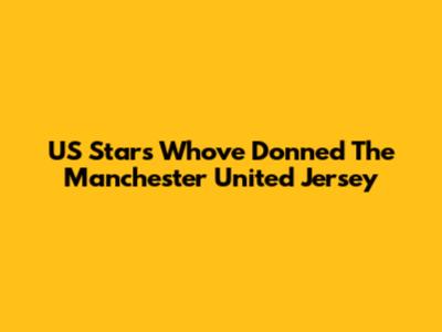 US Stars Who've Donned The Manchester United Jersey