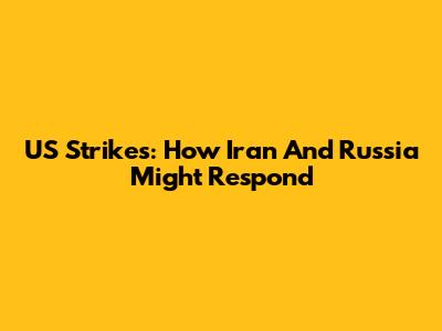 US Strikes: How Iran And Russia Might Respond