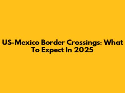 US-Mexico Border Crossings: What To Expect In 2025