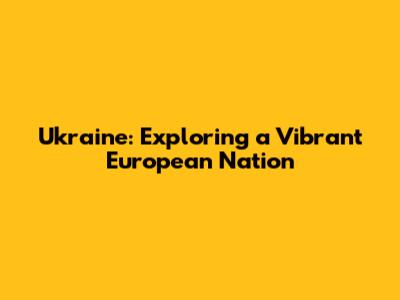 Ukraine: Exploring a Vibrant European Nation