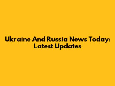 Ukraine And Russia News Today: Latest Updates