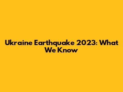 Ukraine Earthquake 2023: What We Know