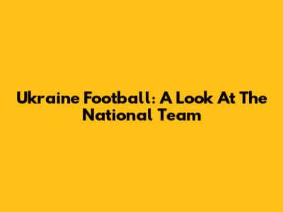 Ukraine Football: A Look At The National Team