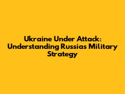 Ukraine Under Attack: Understanding Russia's Military Strategy