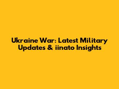 Ukraine War: Latest Military Updates & iinato Insights