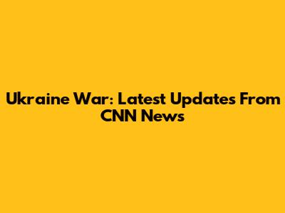 Ukraine War: Latest Updates From CNN News