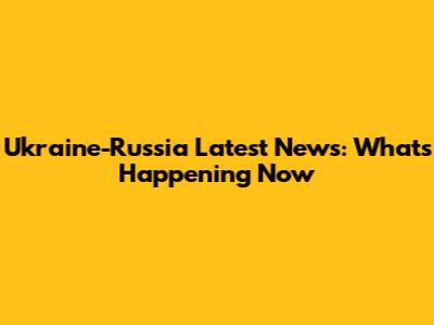 Ukraine-Russia Latest News: What's Happening Now