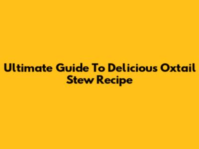 Ultimate Guide To Delicious Oxtail Stew Recipe