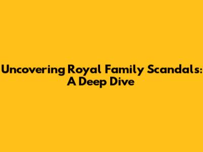 Uncovering Royal Family Scandals: A Deep Dive