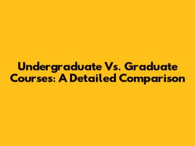 Undergraduate Vs. Graduate Courses: A Detailed Comparison