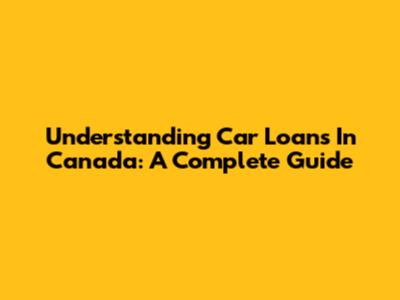 Understanding Car Loans In Canada: A Complete Guide