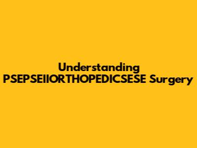 Understanding PSEPSEIIORTHOPEDICSESE Surgery