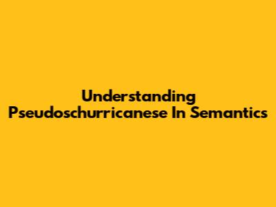 Understanding Pseudoschurricanese In Semantics