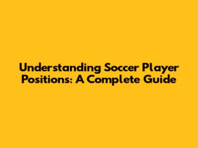 Understanding Soccer Player Positions: A Complete Guide