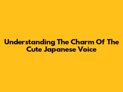 Understanding The Charm Of The Cute Japanese Voice