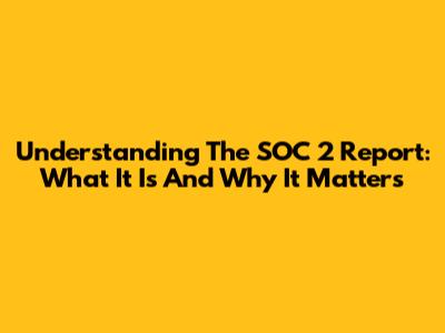Understanding The SOC 2 Report: What It Is And Why It Matters