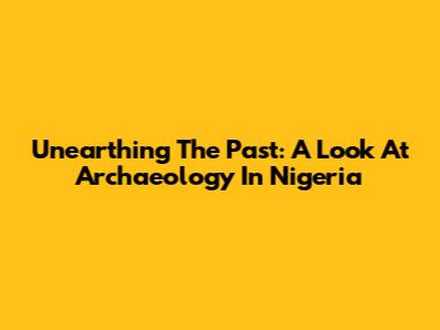 Unearthing The Past: A Look At Archaeology In Nigeria