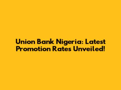Union Bank Nigeria: Latest Promotion Rates Unveiled!