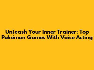 Unleash Your Inner Trainer: Top Pokémon Games With Voice Acting